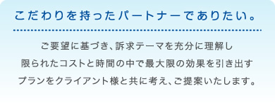 こだわりを持ったパートナーでありたい。ご要望に基づき、訴求テーマを充分に理解し限られたコストと時間の中で最大限の効果を引き出すプランをクライアント様と共に考え、ご提案いたします。