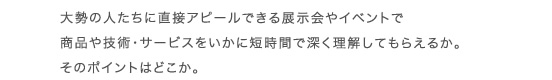大勢の人たちに直接アピールできる展示会やイベントで商品や技術・サービスをいかに短時間で深く理解してもらえるか。そのポイントはどこか。