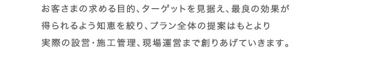 お客さまの求める目的、ターゲットを見据え、最良の効果が得られるよう知恵を絞り、プラン全体の提案はもとより実際の設営・施工管理、現場運営まで創りあげていきます。