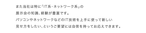 また当社は特に「IT系・ネットワーク系」の展示会の知識、経験が豊富です。パソコンやネットワークなどのIT技術を上手に使って新しい見せ方をしたい、というご要望には自信を持ってお応えできます。