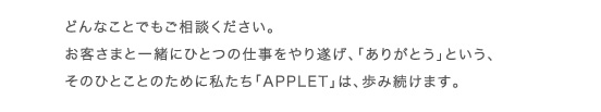 どんなことでもご相談ください。お客さまと一緒にひとつの仕事をやり遂げ、「ありがとう」という、そのひとことのために私たち「APPLET」は、歩み続けます。