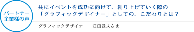 パートナー企業様の声：共にイベントを成功に向けて、創り上げていく際の「グラフィックデザイナー」としての、こだわりとは？ - グラフィックデザイナー 江田武夫さま