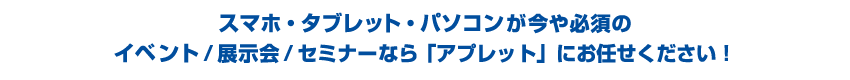 スマホ・タブレット・パソコンが今や必須のイベント/展示会/セミナーなら「アプレット」にお任せください！