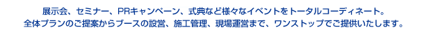 展示会、セミナー、PRキャンペーン、式典など様々なイベントをトータルコーディネート。全体プランのご提案からブースの設営、施工管理、現場運営まで、ワンストップでご提供いたします。