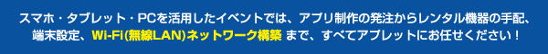 スマホ・タブレット・PCを活用したイベントでは、アプリ制作の発注からレンタル機器の手配、端末設定、Wi-Fi(無線LAN)ネットワーク構築 まで、すべてアプレットにお任せください！