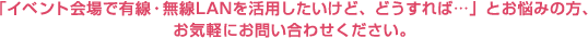 「イベント会場で有線・無線LAN(WiFi)を活用したい！」と、お考えの方、お気軽にご相談ください。