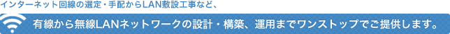 インターネット回線の選定・手配からLAN敷設工事など、有線から無線LAN(Wi-Fi)ネットワークの設計・構築、運用までワンストップでご提供します。